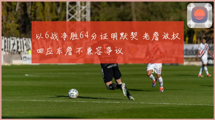 以6战净胜64分证明默契 老詹放权回应东詹不兼容争议
