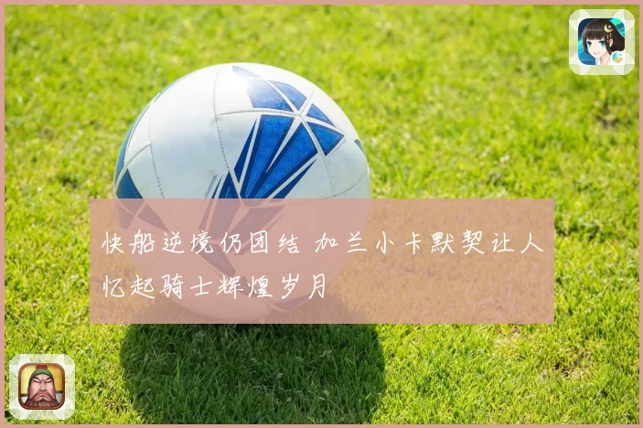快船逆境仍团结 加兰小卡默契让人忆起骑士辉煌岁月