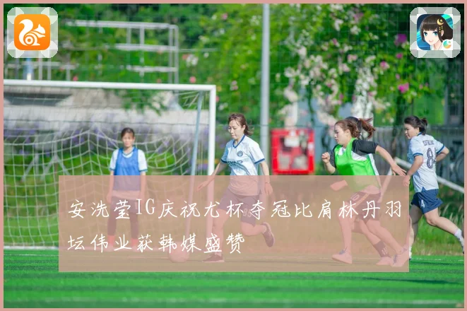 安洗莹IG庆祝尤杯夺冠比肩林丹羽坛伟业获韩媒盛赞