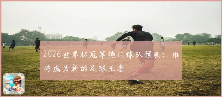 2026世界杯冠军热门球队预测：谁将成为新的足球王者